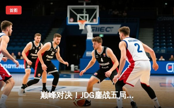 巅峰对决！JDG鏖战五局力克T1，369酒桶关键开团锁定胜局