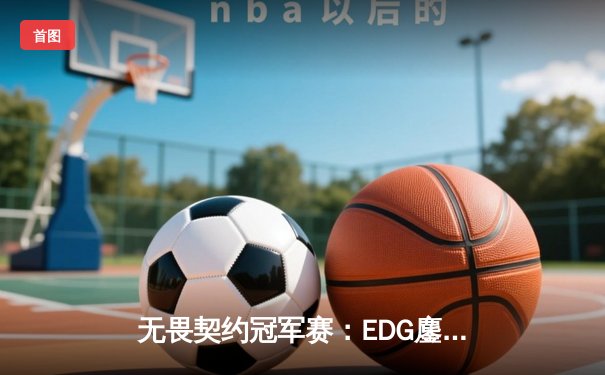 无畏契约冠军赛：EDG鏖战五局力克TE，CN赛区锁定全球四强席位