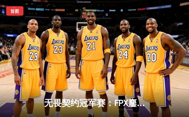 无畏契约冠军赛：FPX鏖战五局力克GEN，昂首挺进四强