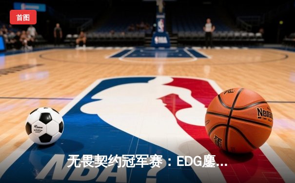 无畏契约冠军赛：EDG鏖战五局力克TE，ZZZ关键发挥锁定全球赛席位