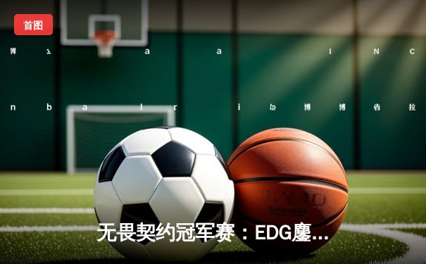 无畏契约冠军赛：EDG鏖战五局力克TE，ZZZ关键五杀锁定全球赛席位