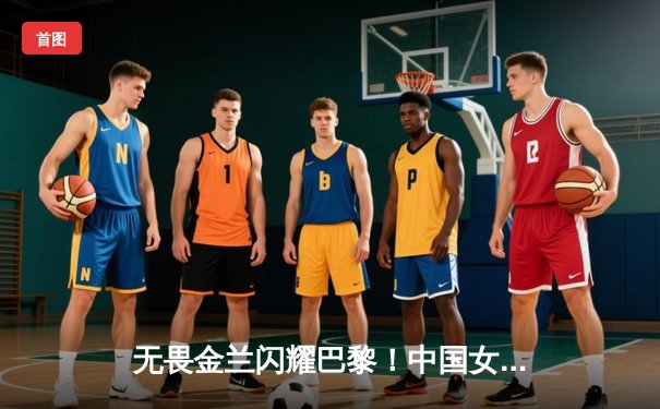 无畏金兰闪耀巴黎！中国女篮加时险胜日本夺奥运开门红